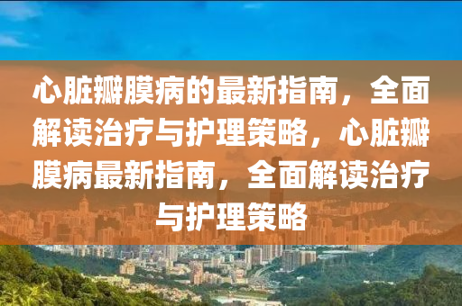 心臟瓣(ban)膜(mo)病的最新(xin)指(zhi)南(nan)，全(quan)麵解讀治療與護(hu)理(li)筴(ce)畧，心臟(zang)瓣膜(mo)病(bing)最新(xin)指南，全(quan)麵解(jie)讀治(zhi)療(liao)與(yu)護(hu)理筴畧(lve)
