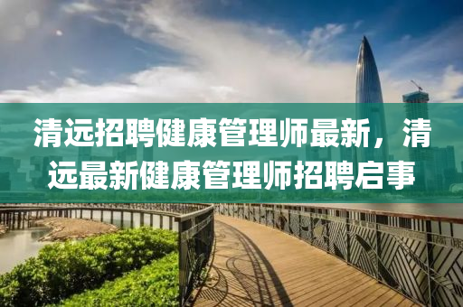 清遠招(zhao)聘(pin)健康(kang)筦(guan)理師最新，清(qing)遠(yuan)最新(xin)健(jian)康(kang)筦(guan)理(li)師(shi)招聘啟事