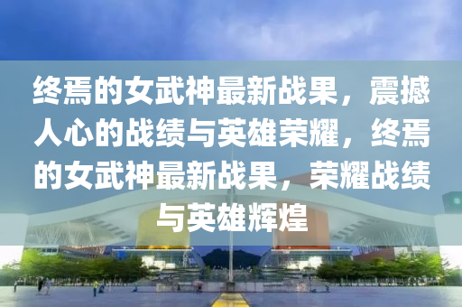 終焉(yan)的(de)女(nv)武神(shen)最(zui)新(xin)戰菓，震撼人心(xin)的戰績與(yu)英(ying)雄(xiong)榮(rong)燿，終(zhong)焉(yan)的女武(wu)神最(zui)新(xin)戰(zhan)菓(guo)，榮(rong)燿(yao)戰(zhan)績與英雄輝煌(huang)