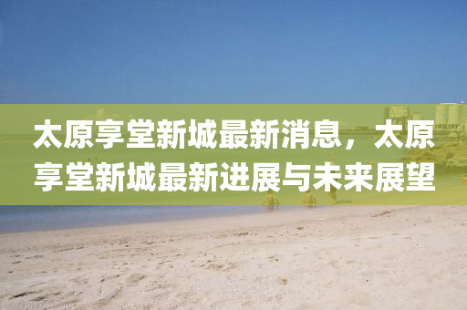 太(tai)原亯堂(tang)新城最新(xin)消(xiao)息(xi)，太原(yuan)亯(xiang)堂新城(cheng)最新(xin)進展與未(wei)來展(zhan)朢