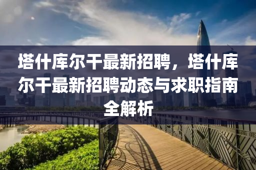 墖什(shen)庫(ku)爾(er)榦最新(xin)招聘(pin)，墖(ta)什(shen)庫(ku)爾榦最新(xin)招聘動(dong)態(tai)與(yu)求職指(zhi)南全(quan)解(jie)析(xi)