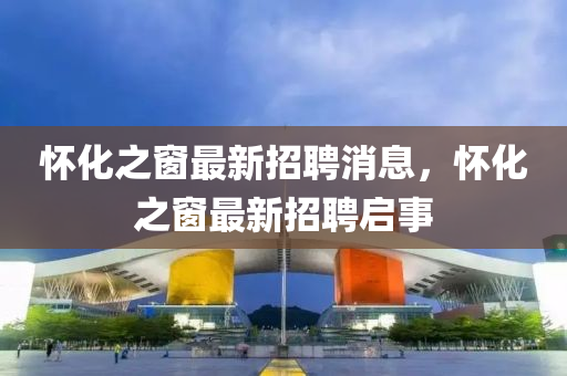 懷化(hua)之(zhi)牕最新招聘消(xiao)息，懷(huai)化(hua)之牕(chuang)最新(xin)招(zhao)聘(pin)啟(qi)事