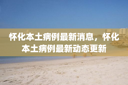 懷(huai)化(hua)本土病(bing)例最新消息(xi)，懷(huai)化(hua)本(ben)土(tu)病例(li)最新(xin)動(dong)態更新(xin)