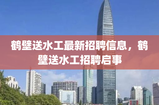 鶴(he)壁送(song)水(shui)工(gong)最新(xin)招聘(pin)信息，鶴(he)壁(bi)送(song)水(shui)工(gong)招聘啟事