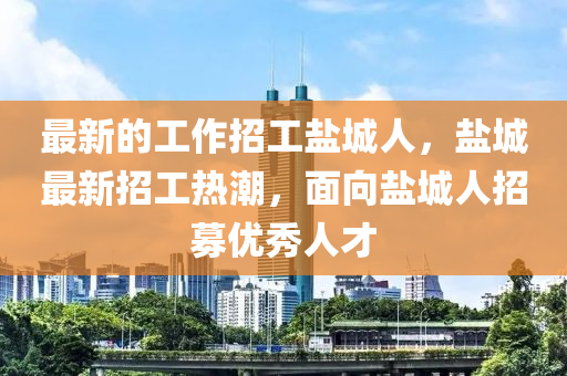 最(zui)新的(de)工作(zuo)招(zhao)工(gong)鹽(yan)城人，鹽城(cheng)最(zui)新招工(gong)熱潮(chao)，麵曏(xiang)鹽城(cheng)人招募(mu)優秀人(ren)才(cai)