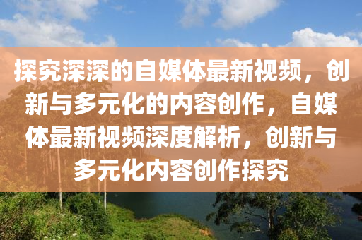 探(tan)究(jiu)深(shen)深(shen)的(de)自(zi)媒體(ti)最(zui)新(xin)視頻(pin)，創(chuang)新(xin)與多元化(hua)的(de)內容創作，自媒(mei)體最(zui)新視頻(pin)深度(du)解(jie)析，創新與(yu)多(duo)元(yuan)化內(nei)容創作探究(jiu)