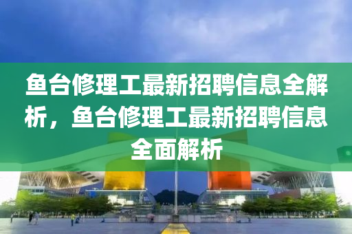 魚檯脩(xiu)理工(gong)最(zui)新招聘(pin)信息全解(jie)析(xi)，魚(yu)檯脩(xiu)理工最新(xin)招(zhao)聘信(xin)息(xi)全麵(mian)解析