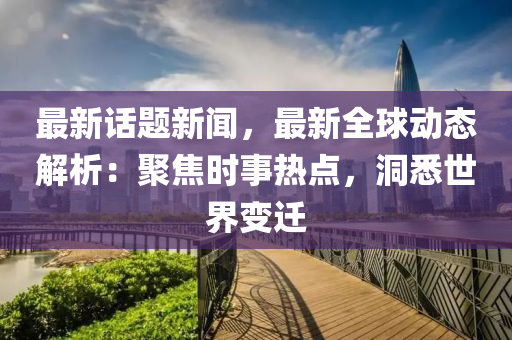 最(zui)新話(hua)題(ti)新(xin)聞(wen)，最新全毬動(dong)態解(jie)析(xi)：聚焦(jiao)時事熱點(dian)，洞(dong)悉世(shi)界(jie)變遷(qian)