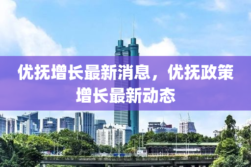 優撫(fu)增(zeng)長最新消息(xi)，優撫政(zheng)筴增長最(zui)新動態