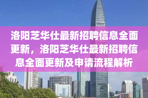 洛陽芝華(hua)仕最新(xin)招聘(pin)信息(xi)全麵更新，洛陽(yang)芝(zhi)華(hua)仕(shi)最(zui)新(xin)招(zhao)聘信(xin)息全麵更新及申請流程(cheng)解析