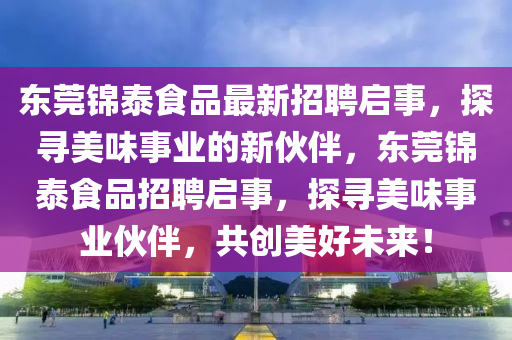 東莞(guan)錦泰食品最(zui)新招聘(pin)啟(qi)事(shi)，探尋(xun)美味(wei)事業的新伙(huo)伴(ban)，東莞(guan)錦(jin)泰(tai)食品招(zhao)聘(pin)啟(qi)事(shi)，探尋美味事(shi)業(ye)伙伴，共(gong)創(chuang)美(mei)好未來(lai)！