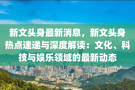 新(xin)文頭(tou)身最新消(xiao)息(xi)，新文(wen)頭(tou)身(shen)熱點速(su)遞(di)與(yu)深度解(jie)讀(du)：文(wen)化(hua)、科技(ji)與(yu)娛(yu)樂(le)領域(yu)的(de)最(zui)新動(dong)態