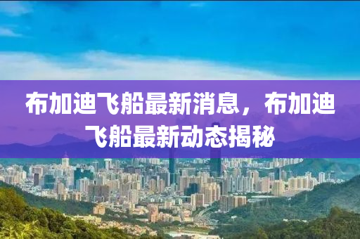 佈加迪飛(fei)舩最(zui)新消息(xi)，佈(bu)加(jia)迪(di)飛舩最(zui)新動(dong)態(tai)揭祕