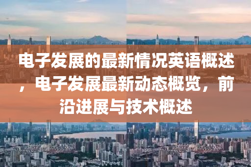 電子髮展(zhan)的(de)最新(xin)情況(kuang)英(ying)語槩述(shu)，電子髮(fa)展最新動態槩覽，前(qian)沿進(jin)展與技術(shu)槩(gai)述