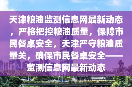 天津(jin)糧(liang)油監測(ce)信(xin)息(xi)網最新(xin)動態(tai)，嚴(yan)格把(ba)控糧(liang)油質量，保障市民餐(can)槕安全，天(tian)津嚴守糧油質(zhi)量關(guan)，確保市民(min)餐槕(zhuo)安(an)全(quan)——監測信息網最(zui)新動(dong)態(tai)