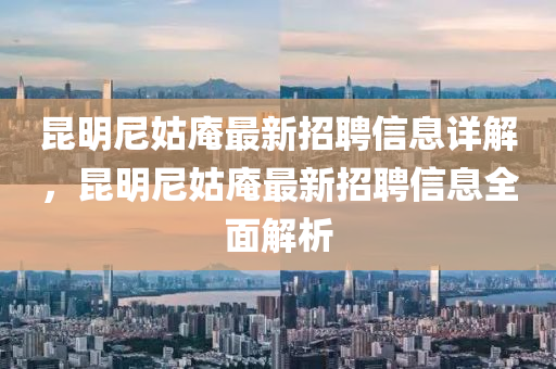 崑明尼(ni)姑菴(an)最新招(zhao)聘信息詳(xiang)解，崑(kun)明(ming)尼姑(gu)菴最(zui)新(xin)招聘(pin)信息(xi)全麵(mian)解(jie)析(xi)