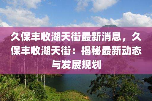 久(jiu)保(bao)豐(feng)收湖(hu)天街最(zui)新消(xiao)息，久保(bao)豐(feng)收湖天(tian)街：揭祕(mi)最新動(dong)態與髮展槼(gui)劃(hua)