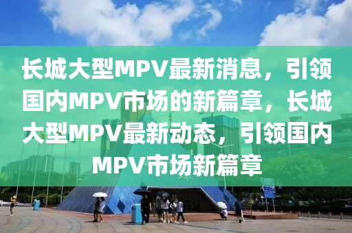 長(zhang)城大(da)型MPV最新(xin)消(xiao)息，引(yin)領國內(nei)MPV市場(chang)的(de)新篇章(zhang)，長城大(da)型MPV最(zui)新(xin)動(dong)態(tai)，引(yin)領國內(nei)MPV市(shi)場新(xin)篇章(zhang)
