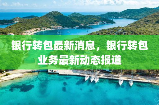 銀行轉包(bao)最(zui)新消息，銀行轉(zhuan)包(bao)業務(wu)最(zui)新動(dong)態報道
