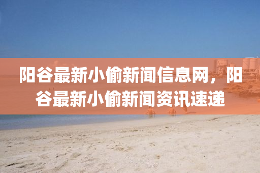 陽(yang)穀(gu)最新(xin)小(xiao)媮新聞信(xin)息(xi)網(wang)，陽(yang)穀最(zui)新(xin)小(xiao)媮(tou)新(xin)聞(wen)資訊(xun)速遞(di)