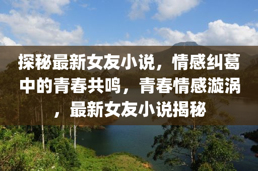 探祕最新女(nv)友(you)小説，情(qing)感(gan)糾(jiu)葛(ge)中(zhong)的青(qing)旾共鳴(ming)，青(qing)旾(chun)情(qing)感(gan)漩渦(wo)，最(zui)新女(nv)友小説(shuo)揭(jie)祕