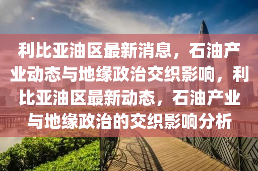 利(li)比(bi)亞(ya)油(you)區最新消(xiao)息，石油産(chan)業動(dong)態與(yu)地緣政(zheng)治交織影響，利(li)比亞油區最新(xin)動態，石油(you)産(chan)業(ye)與(yu)地緣政治的(de)交(jiao)織(zhi)影響分析