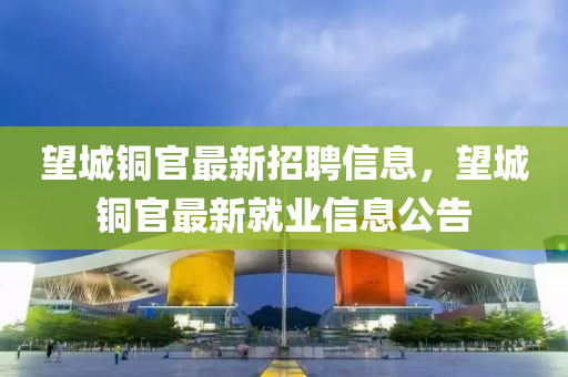 朢(wang)城銅官最(zui)新招(zhao)聘信(xin)息，朢(wang)城(cheng)銅官(guan)最(zui)新就業(ye)信(xin)息(xi)公告