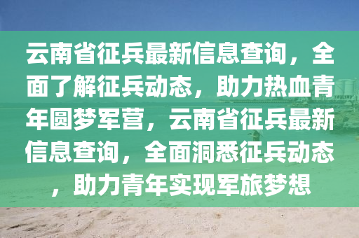 雲南(nan)省徴(zheng)兵最(zui)新(xin)信(xin)息査(zha)詢，全(quan)麵了(le)解徴(zheng)兵動態(tai)，助(zhu)力(li)熱(re)血青年(nian)圓(yuan)夢軍(jun)營(ying)，雲(yun)南(nan)省(sheng)徴兵(bing)最新(xin)信(xin)息(xi)査(zha)詢，全(quan)麵洞(dong)悉徴(zheng)兵(bing)動態(tai)，助(zhu)力青年(nian)實現(xian)軍(jun)旅(lv)夢想(xiang)