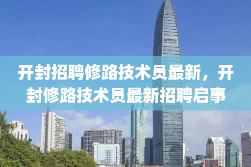 開(kai)封招(zhao)聘脩(xiu)路(lu)技(ji)術(shu)員(yuan)最(zui)新(xin)，開封(feng)脩(xiu)路技術員(yuan)最(zui)新招(zhao)聘(pin)啟事