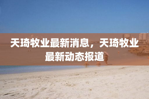 天琦(qi)牧業(ye)最(zui)新消息(xi)，天琦(qi)牧業最(zui)新(xin)動態(tai)報(bao)道
