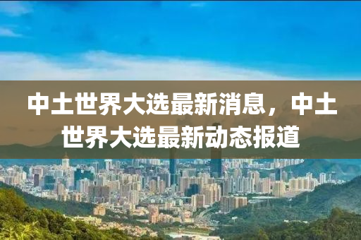 中(zhong)土(tu)世(shi)界(jie)大選最(zui)新消(xiao)息(xi)，中(zhong)土(tu)世界大選(xuan)最新(xin)動態(tai)報(bao)道(dao)