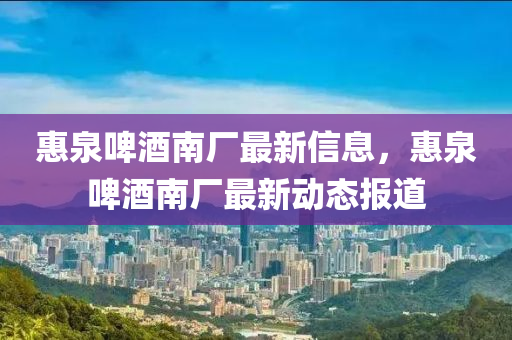 惠泉(quan)啤(pi)酒(jiu)南(nan)廠(chang)最新(xin)信息(xi)，惠(hui)泉(quan)啤(pi)酒南(nan)廠(chang)最(zui)新動(dong)態報(bao)道