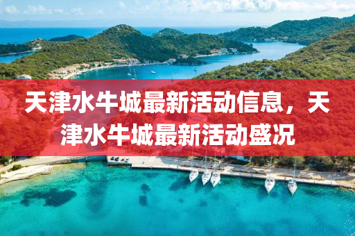 天津(jin)水(shui)牛(niu)城(cheng)最(zui)新活(huo)動(dong)信息(xi)，天(tian)津水(shui)牛城最新(xin)活動(dong)盛況