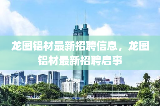 龍(long)圖(tu)鋁(lv)材最新(xin)招(zhao)聘信息，龍圖(tu)鋁(lv)材(cai)最(zui)新招聘啟(qi)事