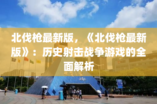 北(bei)伐(fa)槍最新(xin)版，《北伐(fa)槍最(zui)新版(ban)》：歷(li)史射(she)擊(ji)戰(zhan)爭遊(you)戲的(de)全麵解(jie)析(xi)