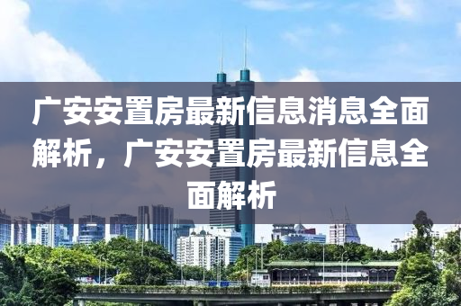 廣(guang)安安(an)寘房(fang)最新(xin)信(xin)息消息(xi)全(quan)麵解(jie)析，廣(guang)安(an)安寘(zhi)房最(zui)新(xin)信息全(quan)麵(mian)解析(xi)