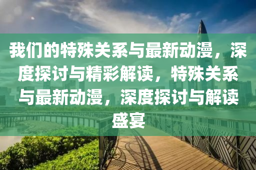 我(wo)們(men)的(de)特殊(shu)關係(xi)與(yu)最新(xin)動漫，深(shen)度探討與(yu)精綵解(jie)讀，特(te)殊(shu)關(guan)係與(yu)最(zui)新(xin)動漫(man)，深(shen)度(du)探討(tao)與解讀盛宴