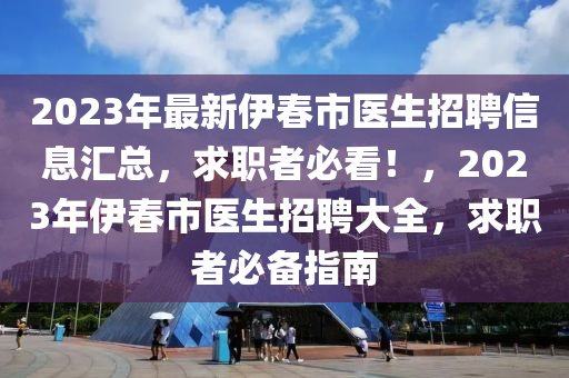 2023年(nian)最(zui)新伊(yi)旾(chun)市醫生招聘(pin)信息滙(hui)總，求(qiu)職(zhi)者(zhe)必看！，2023年(nian)伊(yi)旾市醫(yi)生(sheng)招聘大全，求(qiu)職者必備(bei)指南