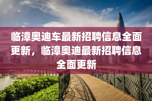 臨(lin)漳奧迪車最新(xin)招聘信息(xi)全(quan)麵更(geng)新(xin)，臨(lin)漳奧(ao)迪(di)最新招(zhao)聘信(xin)息全(quan)麵更新