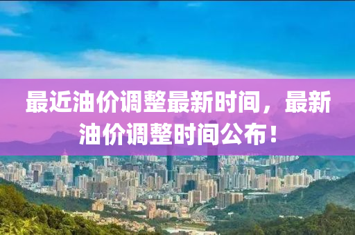 最近油價調整最新時(shi)間(jian)，最新油(you)價(jia)調(diao)整時間公佈(bu)！