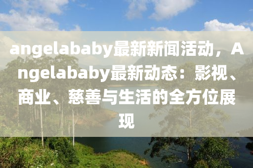 angelababy最(zui)新(xin)新聞(wen)活動(dong)，Angelababy最(zui)新動態：影(ying)視(shi)、商(shang)業、慈(ci)善(shan)與生(sheng)活的全方(fang)位(wei)展現