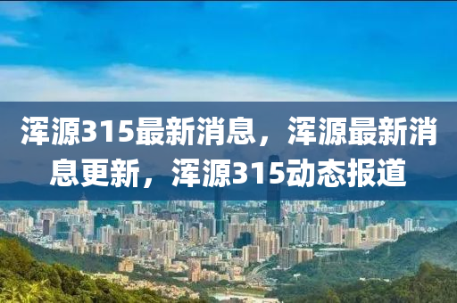 渾源(yuan)315最(zui)新(xin)消息(xi)，渾源(yuan)最(zui)新消(xiao)息(xi)更新(xin)，渾源(yuan)315動(dong)態報道