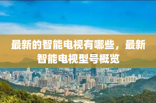 最(zui)新(xin)的智能(neng)電視有哪些(xie)，最新(xin)智能電視(shi)型(xing)號(hao)槩(gai)覽(lan)