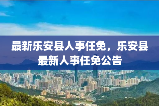 最新(xin)樂(le)安(an)縣(xian)人(ren)事任免，樂安縣(xian)最新人事(shi)任(ren)免(mian)公告