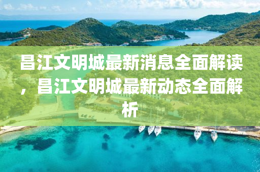 昌江(jiang)文(wen)明城(cheng)最新消息全麵(mian)解讀，昌江文明(ming)城最新(xin)動(dong)態(tai)全麵(mian)解(jie)析(xi)