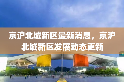 京滬北(bei)城(cheng)新(xin)區(qu)最(zui)新消(xiao)息，京(jing)滬(hu)北城新區髮展(zhan)動態(tai)更新(xin)
