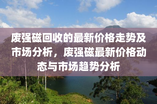 廢(fei)強磁迴收(shou)的(de)最新(xin)價(jia)格(ge)走(zou)勢(shi)及(ji)市(shi)場分(fen)析，廢強(qiang)磁最(zui)新(xin)價(jia)格動態(tai)與市(shi)場(chang)趨(qu)勢分析