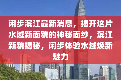閑(xian)步(bu)濱(bin)江最新(xin)消息(xi)，揭開這(zhe)片水域(yu)新麵(mian)貌的(de)神祕(mi)麵紗(sha)，濱(bin)江(jiang)新(xin)貌揭(jie)祕，閑(xian)步(bu)體(ti)驗水(shui)域(yu)煥(huan)新(xin)魅力(li)