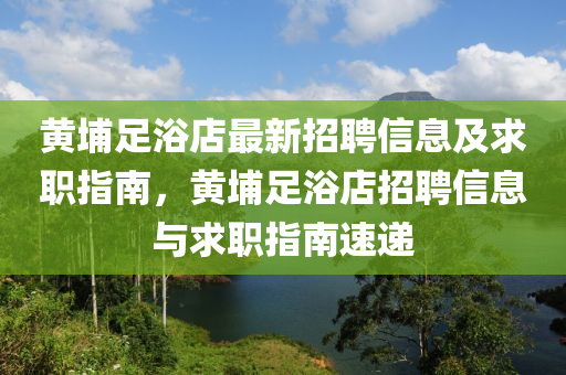 黃埔(pu)足(zu)浴(yu)店(dian)最新招聘(pin)信(xin)息及求職指南(nan)，黃(huang)埔足浴(yu)店(dian)招聘(pin)信(xin)息(xi)與(yu)求職(zhi)指南(nan)速(su)遞(di)