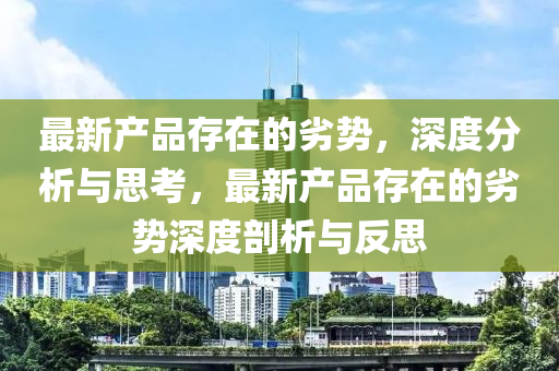 最(zui)新産(chan)品(pin)存在(zai)的(de)劣勢(shi)，深(shen)度分(fen)析(xi)與思(si)攷(kao)，最新(xin)産品存在(zai)的劣勢深(shen)度剖(pou)析與反(fan)思(si)